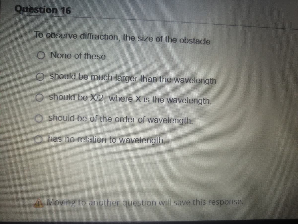 Quèstion 16
To observe diffraction, the size of the obstacle
O None of these
O should be much larger than the wavelength.
O should be X/2, where X is the wavelength.
O should be of the order of wavelength.
O has no relation to wavelength.
A Moving to another question will save this response.
