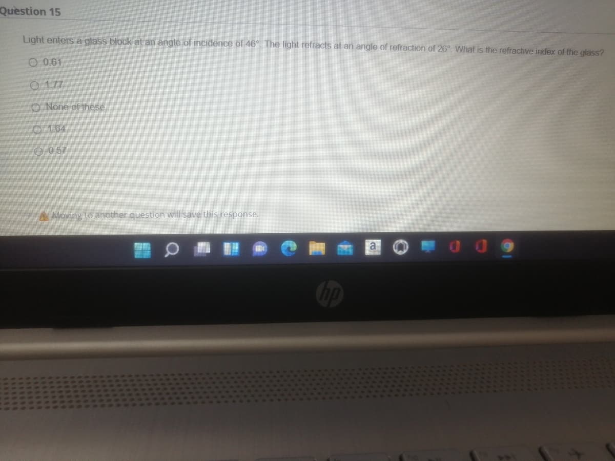 Question 15
Light enters a glass block at an angle of incidence of 46° The light refracts at an angle of refraction of 26°. What is the refractive index of the glass?
O 0.61
O 177
O None of these.
O164
0 057
A Moving to another question will save this response.
a
