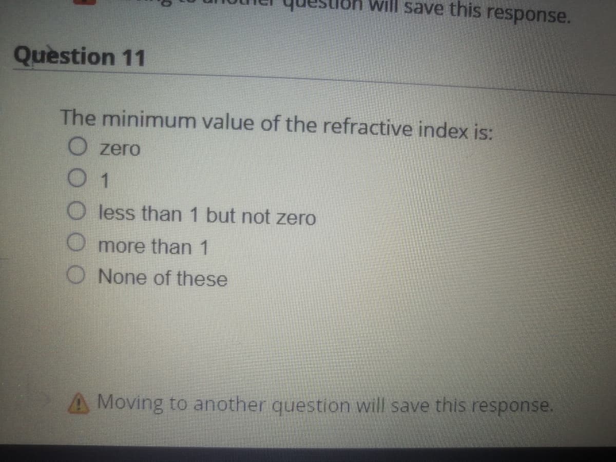 will save this response.
Question 11
The minimum value of the refractive index s:
O zero
0 1
O less than 1 but not zero
O more than 1
O None of these
A Moving to another question will save this response.
