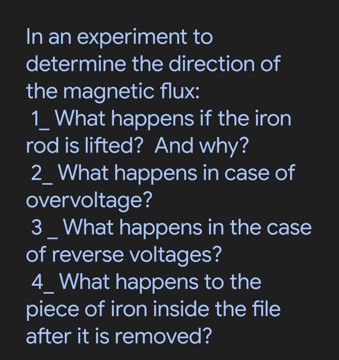 In an experiment to
determine the direction of
the magnetic flux:
1_ What happens if the iron
rod is lifted? And why?
2_ What happens in case of
overvoltage?
3 What happens in the case
of reverse voltages?
4_ What happens to the
piece of iron inside the file
after it is removed?
—