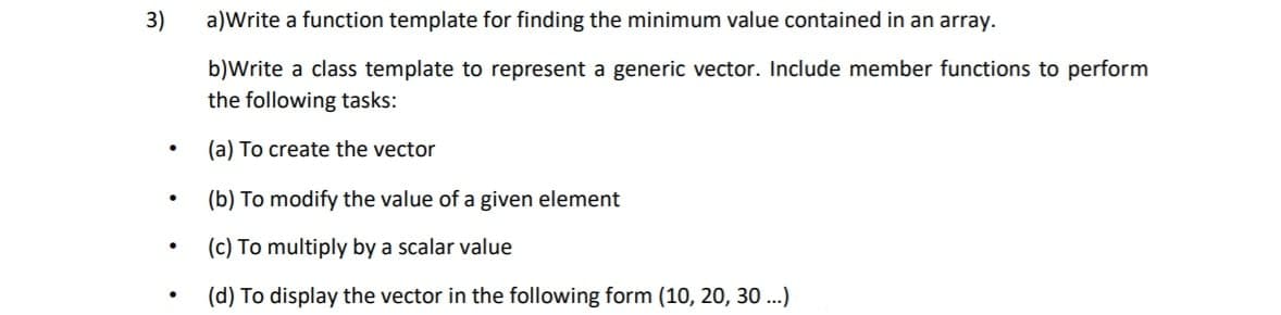 3)
a)Write a function template for finding the minimum value contained in an array.
b)Write a class template to represent a generic vector. Include member functions to perform
the following tasks:
(a) To create the vector
(b) To modify the value of a given element
(c) To multiply by a scalar value
(d) To display the vector in the following form (10, 20, 30 ...)
