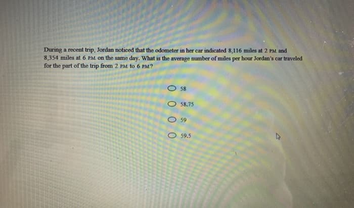 During a recent trip, Jordan noticed that the odometer in her car indicated 8,116 miles at 2 PM and
8,354 miles at 6 PM on the same day. What is the average number of miles per hour Jordan's car traveled
for the part of the trip from 2 PM. to 6 PM?
O 58
O 58,75
O 59
O 59.5

