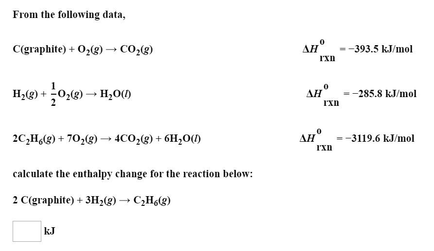 From the following data,
AH 393.5 kJ/mol
C(graphite)
02g) -» CO2(g)
H2g)02(g)-> H20()
=285.8 kJ/mol
AH 3119.6 kJ/mol
2CHg)702(g)- 4C02(g) + 6H2OC)
calculate the enthalpy change for the reaction below:
2 C(graphite)3H2(g) -- C2H6(g)
kJ
