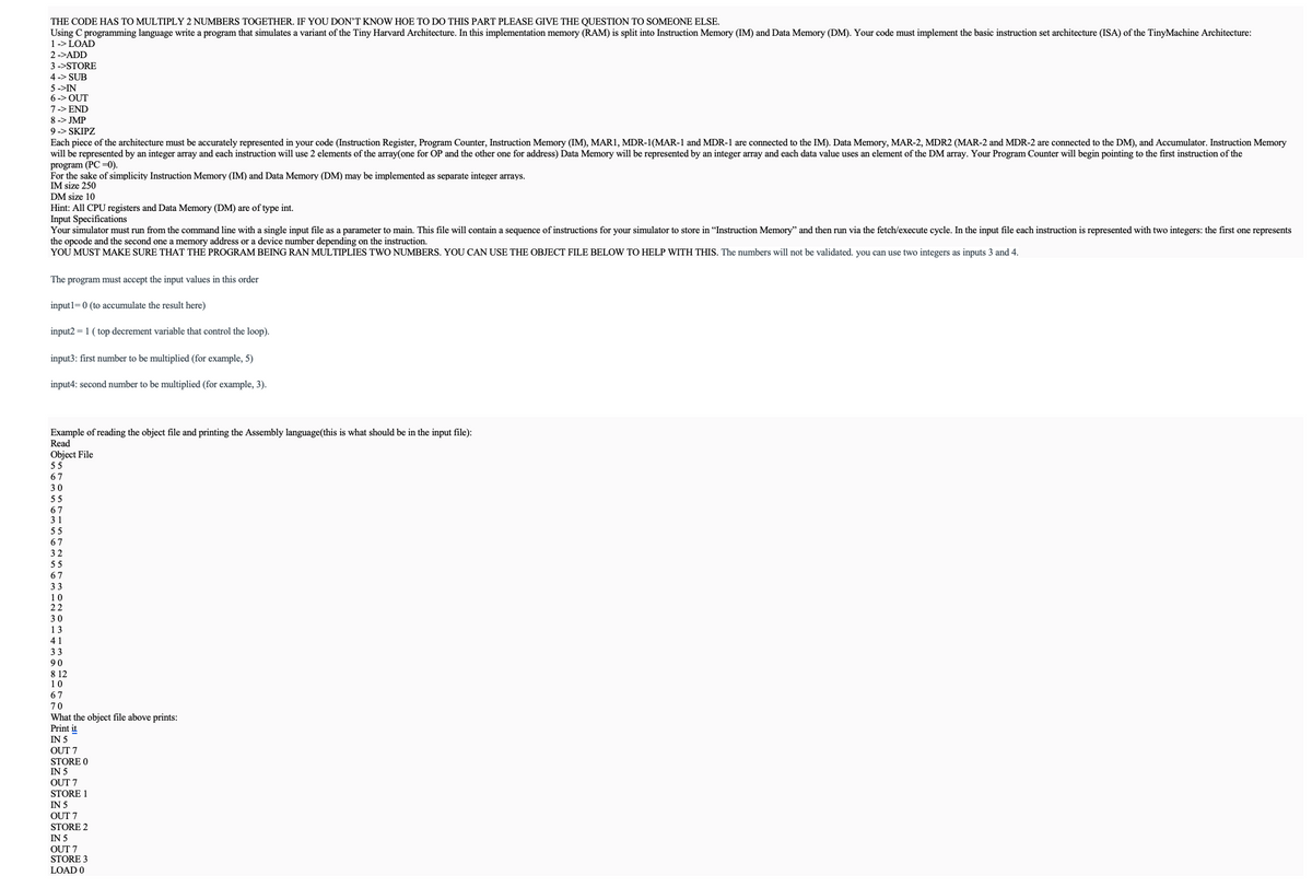 THE CODE HAS TO MULTIPLY 2 NUMBERS TOGETHER. IF YOU DON'T KNOW HOE TO DO THIS PART PLEASE GIVE THE QUESTION TO SOMEONE ELSE.
Using C programming language write a program that simulates a variant of the Tiny Harvard Architecture. In this implementation memory (RAM) is split into Instruction Memory (IM) and Data Memory (DM). Your code must implement the basic instruction set architecture (ISA) of the TinyMachine Architecture:
1 -> LOAD
2->ADD
3 ->STORE
4-> SUB
5->IN
6-> OUT
7 -> END
8 -> JMP
9 -> SKIPZ
Each piece of the architecture must be accurately represented in your code (Instruction Register, Program Counter, Instruction Memory (IM), MAR1, MDR-1(MAR-1 and MDR-1 are connected to the IM). Data Memory, MAR-2, MDR2 (MAR-2 and MDR-2 are connected to the DM), and Accumulator. Instruction Memory
will be represented by an integer array and each instruction will use 2 elements of the array(one for OP and the other one for address) Data Memory will be represented by an integer array and each data value uses an element of the DM array. Your Program Counter will begin pointing to the first instruction of the
program (PC-0).
For the sake of simplicity Instruction Memory (IM) and Data Memory (DM) may be implemented as separate integer arrays.
IM size 250
DM size 10
Hint: All CPU registers and Data Memory (DM) are of type int.
Input Specifications
Your simulator must run from the command line with a single input file as a parameter to main. This file will contain a sequence of instructions for your simulator to store in "Instruction Memory" and then run via the fetch/execute cycle. In the input file each instruction is represented with two integers: the first one represents
the opcode and the second one a memory address or a device number depending on the instruction.
YOU MUST MAKE SURE THAT THE PROGRAM BEING RAN MULTIPLIES TWO NUMBERS. YOU CAN USE THE OBJECT FILE BELOW TO HELP WITH THIS. The numbers will not be validated. you can use two integers as inputs 3 and 4.
The program must accept the input values in this order
input1=0 (to accumulate the result here)
input2=1 (top decrement variable that control the loop).
input3: first number to be multiplied (for example, 5)
input4: second number to be multiplied (for example, 3).
Example of reading the object file and printing the Assembly language(this is what should be in the input file):
Read
Object File
55
67
30
55
67
31
55
67
32
55
67
33
10
22
30
13
41
33
90
812
10
67
70
What the object file above prints:
Print it
IN 5
OUT 7
STORE 0
IN 5
OUT 7
STORE 1
IN 5
OUT 7
STORE 2
IN 5
OUT 7
STORE 3
LOAD 0