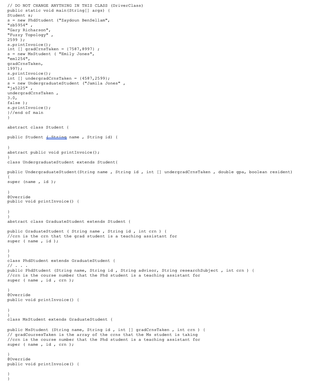 // DO NOT CHANGE ANYTHING IN THIS CLASS (DriverClass)
public static void main (String[] args) {
Student s;
S = new PhdStudent ("Zaydoun BenSellam",
"zb5954",
"Ga
"Gary Richarson",
"Fuzzy Topology",
2599 );
s.printInvoice ();
int[] gradCrns Taken = {7587,8997);
s= new MsStudent ( "Emily Jones",
"em1254",
gradCrns Taken,
1997);
s.printInvoice ();
int[] undergradCrns Taken = (4587,2599);
s new Undergraduate Student ("Jamila Jones".
"ja radCrns Taken,
"ja5225",
3.0,
false);
s.printInvoice ();
}//end of main
}
abstract class Student (
public Student String name
}
abstract public void printInvoice ();
}
class Undergraduate Student extends Student {
public Undergraduate Student (String name, String id, int [] undergradCrns Taken, double gpa, boolean resident)
{
super (name, id);
}
String name, String id) {
@Override
public void printInvoice () {
}
}
abstract class Graduate Student extends Student {
public Graduate Student (String name, String id, int crn) {
//crn is the crn that the grad student is a teaching assistant for
super name, id);
}
}
class PhdStudent extends Graduate Student {
// ・・・
public PhdStudent (String name, String id, String advisor, String research Subject, int crn) {
//crn is the course number that the Phd student is a teaching assistant for
super name, id, crn);
}
@Override
public void printInvoice () {
}
}
class Ms Student extends Graduate Student {
public MsStudent (String name, String id, int [] gradCrns Taken, int crn) {
// gradCourses Taken is the array of the crns that the Ms student is taking
//crn is the course number that the Phd student is a teaching assistant for
super name, id, crn);
}
@Override
public void printInvoice () {
}