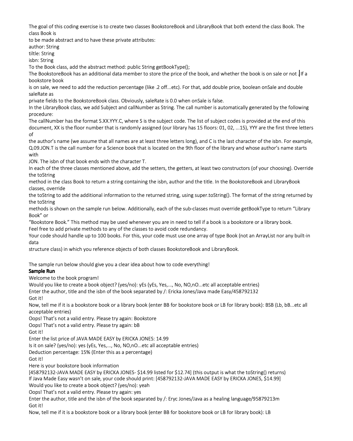 The goal of this coding exercise is to create two classes BookstoreBook and Library Book that both extend the class Book. The
class Book is
to be made abstract and to have these private attributes:
author: String
tiltle: String
isbn: String
To the Book class, add the abstract method: public String getBookType();
The BookstoreBook has an additional data member to store the price of the book, and whether the book is on sale or not If a
bookstore book
is on sale, we need to add the reduction percentage (like .2 off...etc). For that, add double price, boolean onSale and double
saleRate as
private fields to the BookstoreBook class. Obviously, saleRate is 0.0 when onSale is false.
In the LibraryBook class, we add Subject and callNumber as String. The call number is automatically generated by the following
procedure:
The callNumber has the format S.XX.YYY.C, where S is the subject code. The list of subject codes is provided at the end of this
document, XX is the floor number that is randomly assigned (our library has 15 floors: 01, 02, ...15), YYY are the first three letters
of
the author's name (we assume that all names are at least three letters long), and C is the last character of the isbn. For example,
Q.09.JON.T is the call number for a Science book that is located on the 9th floor of the library and whose author's name starts
with
JON. The isbn of that book ends with the character T.
In each of the three classes mentioned above, add the setters, the getters, at least two constructors (of your choosing). Override
the toString
method in the class Book to return a string containing the isbn, author and the title. In the BookstoreBook and LibraryBook
classes, override
the toString to add the additional information to the returned string, using super.toString(). The format of the string returned by
the toString
methods is shown on the sample run below. Additionally, each of the sub-classes must override getBookType to return "Library
Book" or
"Bookstore Book." This method may be used whenever you are in need to tell if a book is a bookstore or a library book.
Feel free to add private methods to any of the classes to avoid code redundancy.
Your code should handle up to 100 books. For this, your code must use one array of type Book (not an ArrayList nor any built-in
data
structure class) in which you reference objects of both classes BookstoreBook and LibraryBook.
The sample run below should give you a clear idea about how to code everything!
Sample Run
Welcome to the book program!
Would you like to create a book object? (yes/no): yEs (yEs, Yes,..., No, NO,nO...etc all acceptable entries)
Enter the author, title and the isbn of the book separated by /: Ericka Jones/Java made Easy/458792132
Got it!
Now, tell me if it is a bookstore book or a library book (enter BB for bookstore book or LB for library book): BSB (Lb, bB...etc all
acceptable entries)
Oops! That's not a valid entry. Please try again: Bookstore
Oops! That's not a valid entry. Please try again: bB
Got it!
Enter the list price of JAVA MADE EASY by ERICKA JONES: 14.99
Is it on sale? (yes/no): yes (yEs, Yes,..., No, NO,nO...etc all acceptable entries)
Deduction percentage: 15% (Enter this as a percentage)
Got it!
Here is your bookstore book information
[458792132-JAVA MADE EASY by ERICKA JONES- $14.99 listed for $12.74] (this output is what the toString() returns)
If Java Made Easy wasn't on sale, your code should print: [458792132-JAVA MADE EASY by ERICKA JONES, $14.99]
Would you like to create a book object? (yes/no): yeah
Oops! That's not a valid entry. Please try again: yes
Enter the author, title and the isbn of the book separated by /: Eryc Jones/Java as a healing language/95879213m
Got it!
Now, tell me if it is a bookstore book or a library book (enter BB for bookstore book or LB for library book): LB