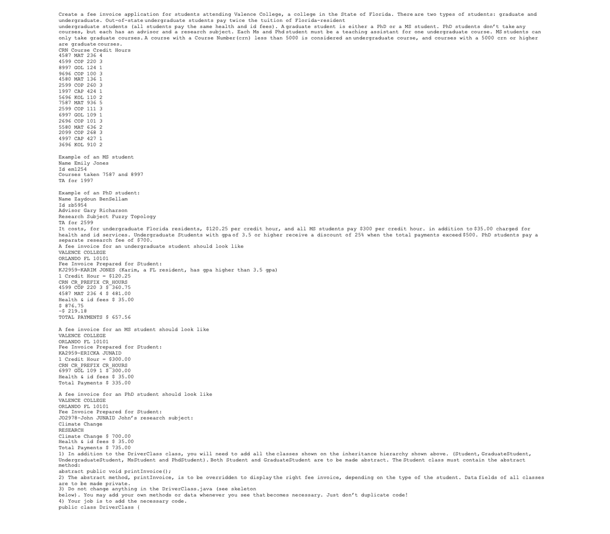 Create a fee invoice application for students attending Valence College, a college in the State of Florida. There are two types of students: graduate and
undergraduate. Out-of-state undergraduate students pay twice the tuition of Florida-resident
undergraduate students (all students pay the same health and id fees). A graduate student is either a PhD or a MS student. PhD students don't take any
courses, but each has an advisor and a research subject. Each Ms and Phd student must be a teaching assistant for one undergraduate course. MS students can
only take graduate courses. A course with a Course Number (crn) less than 5000 is considered an undergraduate course, and courses with a 5000 crn or higher
are graduate courses.
CRN Course Credit Hours.
4587 MAT 236 4
4599 COP 220 3
8997 GOL 124 1
9696 COP 100 3
4580 MAT 136 1
2599 COP 260 3
1997 CAP 424 1
5696 KOL 110 2
7587 MAT 936 5
2599 COP 111 3
6997 GOL 109 1
2696 COP 101 3
5580 MAT 636 2
2099 COP 268 3
4997 CAP 427 1
3696 KOL 910 2
Example of an MS student
Name Emily Jones
Id em1254
Courses taken 7587 and 8997
TA for 1997
Example of an PhD student:
Name Zaydoun BenSellam
Id zb5954
Advisor Gary Richarson
Research Subject Fuzzy Topology
TA for 2599
It costs, for undergraduate Florida residents, $120.25 per credit hour, and all MS students pay $300 per credit hour. in addition to $35.00 charged for
health and id services. Undergraduate Students with gpa of 3.5 or higher receive a discount of 25% when the total payments exceed $500. PhD students pay a
separate research fee of $700.
A fee invoice for an undergraduate student should look like
VALENCE COLLEGE
ORLANDO FL 10101
Fee Invoice Prepared for Student:
KJ2959-KARIM JONES (Karim, a FL resident, has gpa higher than 3.5 gpa).
1 Credit Hour = $120.25
CRN CR_PREFIX CR HOURS
4599 COP 220 3 $ 360.75
4587 MAT 236 4 $ 481.00
$35.00
Health & id fees
$ 876.75
-$219.18
TOTAL PAYMENTS $ 657.56
A fee invoice for an MS student should look like.
VALENCE COLLEGE
ORLANDO FL 10101
Fee Invoice Prepared for Student:
KA2959-ERICKA JUNAID
1 Credit Hour = $300.00
CRN CR PREFIX CR HOURS
6997 GOL 109 1 $ 300.00
Health & id fees $35.00
tal Payments $335.00
A fee invoice for an PhD student should look like
VALENCE COLLEGE
ORLANDO FL 10101
Fee Invoice Prepared for Student:
J02978-John JUNAID John's research subject:
Climate Change
RESEARCH
Climate Change $ 700.00
Health & id fees $ 35.00
Total Payments $ 735.00
1) In addition to the DriverClass class, you will need to add all the classes shown on the inheritance hierarchy shown above. (Student, Graduate Student,
Undergraduate Student, Ms Student and PhdStudent). Both Student and Graduate Student are to be made abstract. The Student class must contain the abstract
method:
abstract public void printInvoice ();
2) The abstract method, printInvoice, is to be overridden to display the right fee invoice, depending on the type of the student. Data fields of all classes
are to be made private.
3) Do not change anything in the DriverClass.java (see skeleton
below). You may add your own methods or data whenever you see that becomes necessary. Just don't duplicate code!
4) Your job is to add the necessary code.
public class DriverClass {