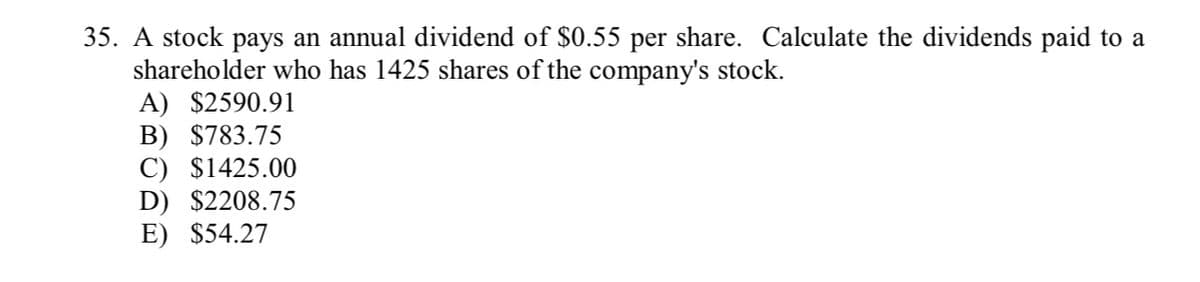 35. A stock pays an annual dividend of $0.55 per share. Calculate the dividends paid to a
shareholder who has 1425 shares of the company's stock.
A) $2590.91
B) $783.75
C) $1425.00
D) $2208.75
E) $54.27