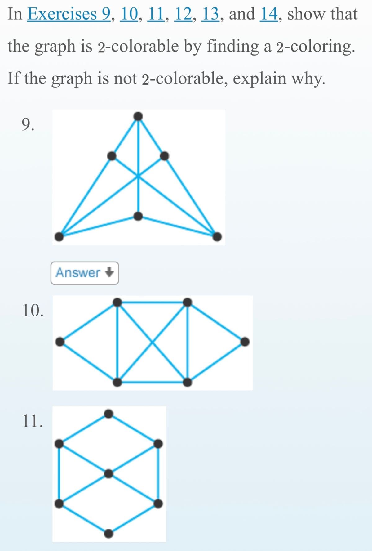 In Exercises 9, 10, 11, 12, 13, and 14, show that
the graph is 2-colorable by finding a 2-coloring.
If the graph is not 2-colorable, explain why.
9.
10.
11.
Answer