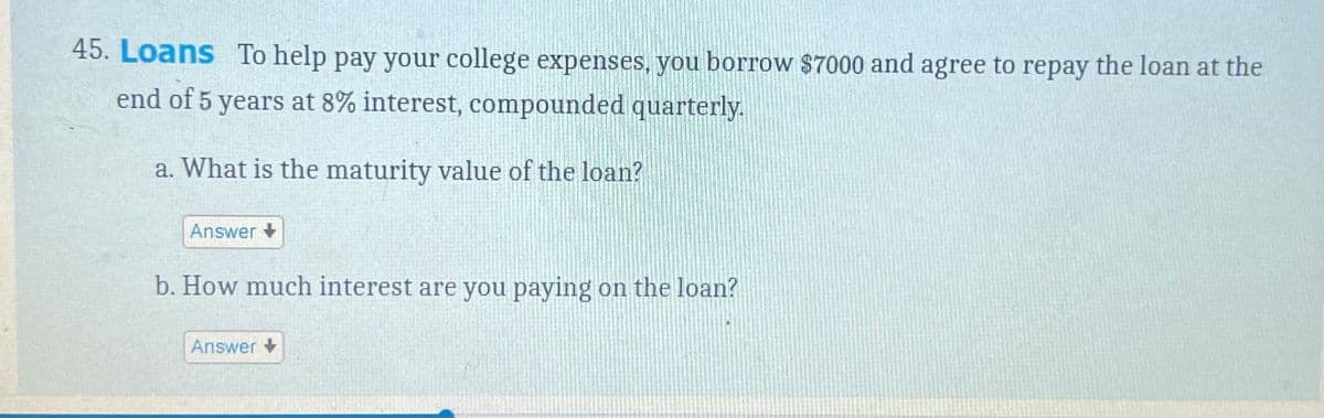 45. Loans To help pay your college expenses, you borrow $7000 and agree to repay the loan at the
end of 5 years at 8% interest, compounded quarterly.
a. What is the maturity value of the loan?
Answer
b. How much interest are you paying on the loan?
Answer