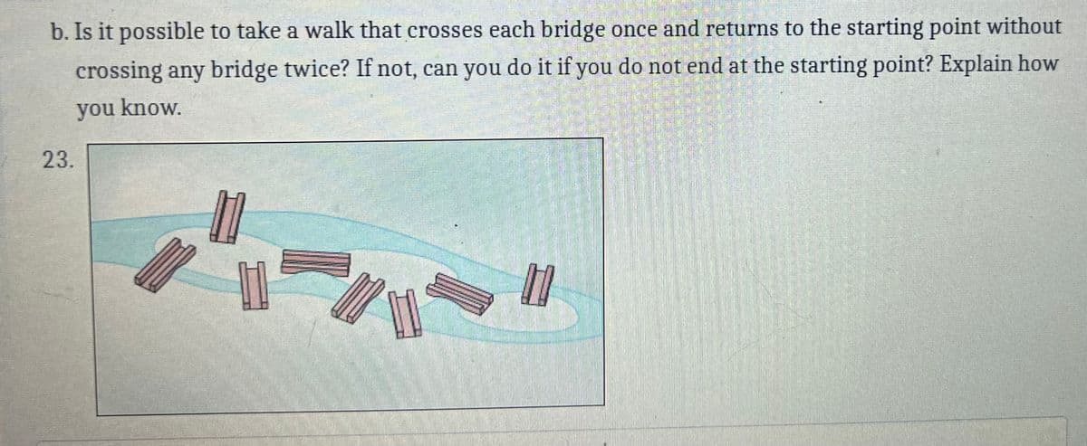 b. Is it possible to take a walk that crosses each bridge once and returns to the starting point without
crossing any bridge twice? If not, can you do it if you do not end at the starting point? Explain how
you know.
23.