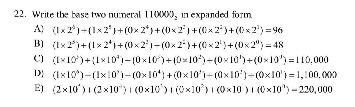 22. Write the base two numeral 110000, in expanded form.
A) (1×26) + (1x2³) + (0×2¹)+(0×2³) + (0×2²)+(0×2¹)=96
(1×2³)+(1×2¹)+(0×2³)+(0×2²)+(0×2¹)+(0×2°) = 48
B)
C) (1x10³)+(1×10¹)+(0×10³)+(0×10²)+(0×10¹)+(0×10°)=110,000
(1x106) + (1x10³)+(0×10¹)+(0×10³)+(0×10²)+(0×10')=1,100,000
D)
E)
(2×10³)+(2×10¹)+(0×10³)+(0×10²)+(0×10¹)+(0×10⁰) = 220,000