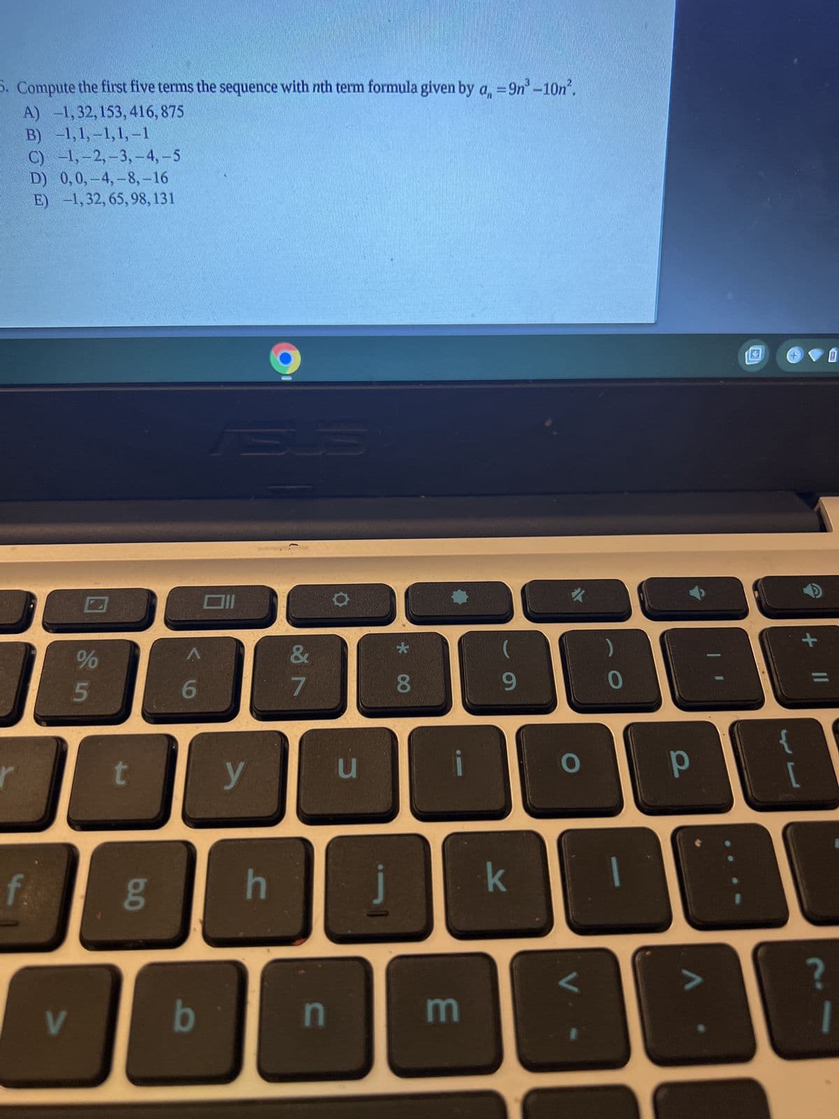5. Compute the first five terms the sequence with nth term formula given by a =9n³ -10n².
A) -1,32, 153, 416, 875
B) -1,1,-1,1,-1
C) −1, -2, -3, -4, – 5
D) 0,0,-4,-8,-16
E) -1, 32, 65, 98, 131
f.
V
%
5
t
6.0
g
6
b
ABUS
y
h
&
7
n
U
★
8
E
(
9
k
O
0
р
+
11
?
0
1