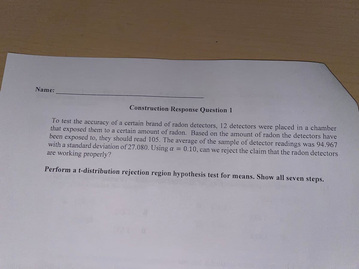 Name:
Construction Response Question 1
To test the accuracy of a certain brand of radon detectors, 12 detectors were placed in a chamber
that exposed them to a certain amount of radon. Based on the amount of radon the detectors have
been exposed to, they should read 105. The average of the sample of detector readings was 94.967
with a standard deviation of 27.080. Using a
are working properly?
0.10, can we reject the claim that the radon detectors
Perform a t-distribution rejection region hypothesis test for means. Show all seven steps.