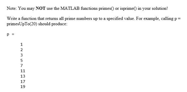 Note: You may NOT use the MATLAB functions primes() or isprime() in your solution!
Write a function that returns all prime numbers up to a specified value. For example, calling p =
primesUpTo(20) should produce:
P =
1
23572
11
13
17
19