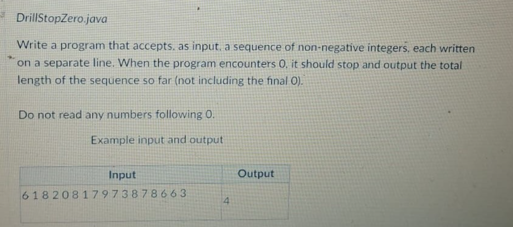 DrillStopZero.java
Write a program that accepts. as input, a sequence of non-negative integers, each written
on a separate line. When the program encounters 0, it should stop and output the total
length of the sequence so far (not including the final O).
Do not read any numbers following 0.
Example input and output
Input
61820817973878663
4
Output