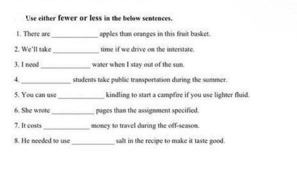 Use either fewer or less in the below sentences.
1. There are
apples than oranges in this fruit basket.
2. We'll take
time if we drive on the interstate.
water when I stay out of the sun.
3. I need
4.
students take public transportation during the summer.
5. You can use
kindling to start a campfire if you use lighter fluid.
6, She wrote
pages than the assignment specified.
7. It costs
money to travel during the off-season.
8. He needed to use,
salt in the recipe to make it taste good.
