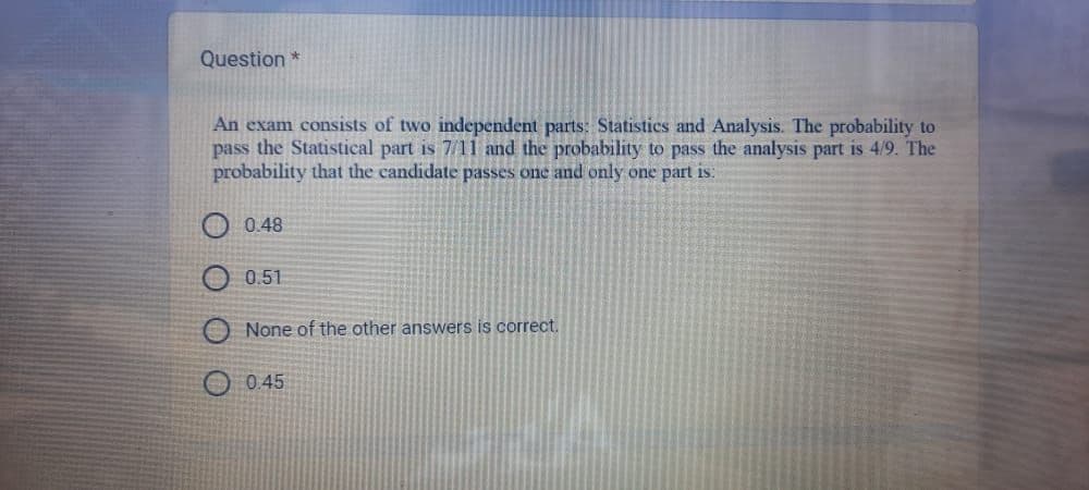 Question *
An exam consists of two independent parts: Statistics and Analysis. The probability to
pass the Statistical part is 7/11 and the probability to pass the analysis part is 4/9. The
probability that the candidate passes one and only one part is:
0.48
0.51
None of the other answers is correct.
0.45