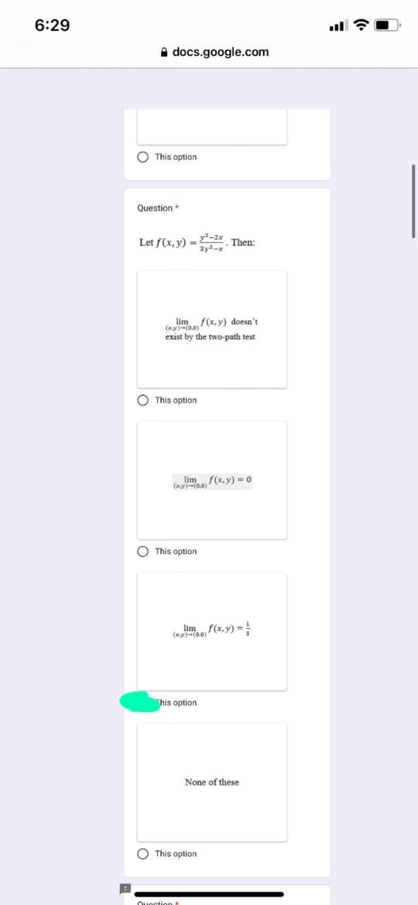 6:29
docs.google.com
This option
Question *
Let f(x,y)=2 Then:
lim f(x,y) doesn't
(*)-(0,0)
exist by the two-path test
y²-2x
3y2-x
This option.
lim f(x,y) = 0
(x)-(0.0)
This option
limf(x, y) =
(xy)-(0.0)
Quection t
his option.
O This option
None of these