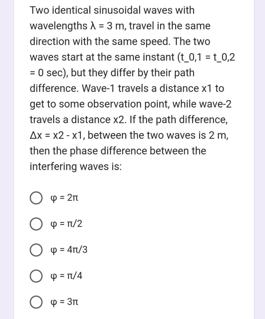 Two identical sinusoidal waves with
wavelengths λ = 3 m, travel in the same
direction with the same speed. The two
waves start at the same instant (t_0,1 = t_0,2
= 0 sec), but they differ by their path
difference. Wave-1 travels a distance x1 to
get to some observation point, while wave-2
travels a distance x2. If the path difference,
Ax = x2 - x1, between the two waves is 2 m,
then the phase difference between the
interfering waves is:
Ο φ = 2π
O = π/²
Ο φ = 4π/3
O p = π/4
О ф = 3п