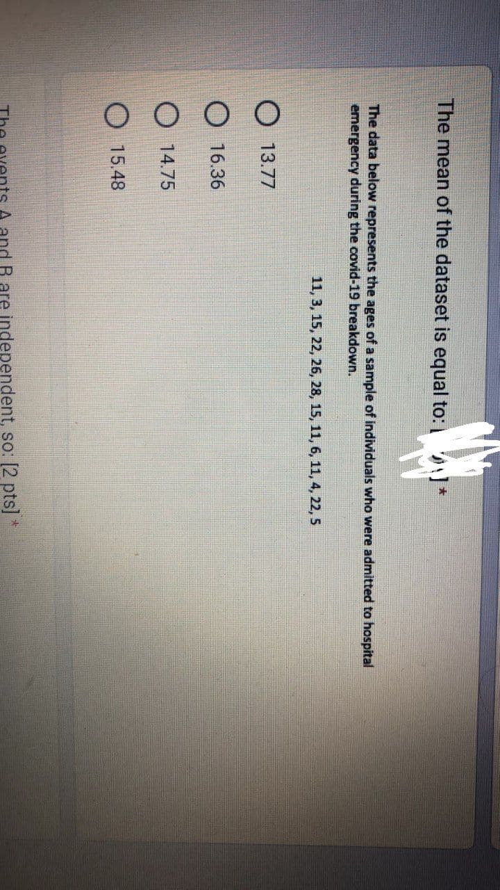 The mean of the dataset is equal to: *
The data below represents the ages of a sample of individuals who were admitted to hospital
emergency during the covid-19 breakdown.
11, 3, 15, 22, 26, 28, 15, 11, 6, 11, 4, 22, 5
O 13.77
16.36
14.75
15.48
and R are independent, so: [2 pts] *