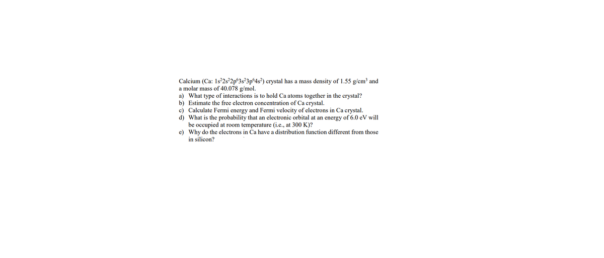 Calcium (Ca: 1s²2s²2p 3s²3p64s²) crystal has a mass density of 1.55 g/cm³ and
a molar mass of 40.078 g/mol.
a)
What type of interactions is to hold Ca atoms together in the crystal?
b) Estimate the free electron concentration of Ca crystal.
c) Calculate Fermi energy and Fermi velocity of electrons in Ca crystal.
d) What is the probability that an electronic orbital at an energy of 6.0 eV will
be occupied at room temperature (i.e., at 300 K)?
e)
Why do the electrons in Ca have a distribution function different from those
in silicon?