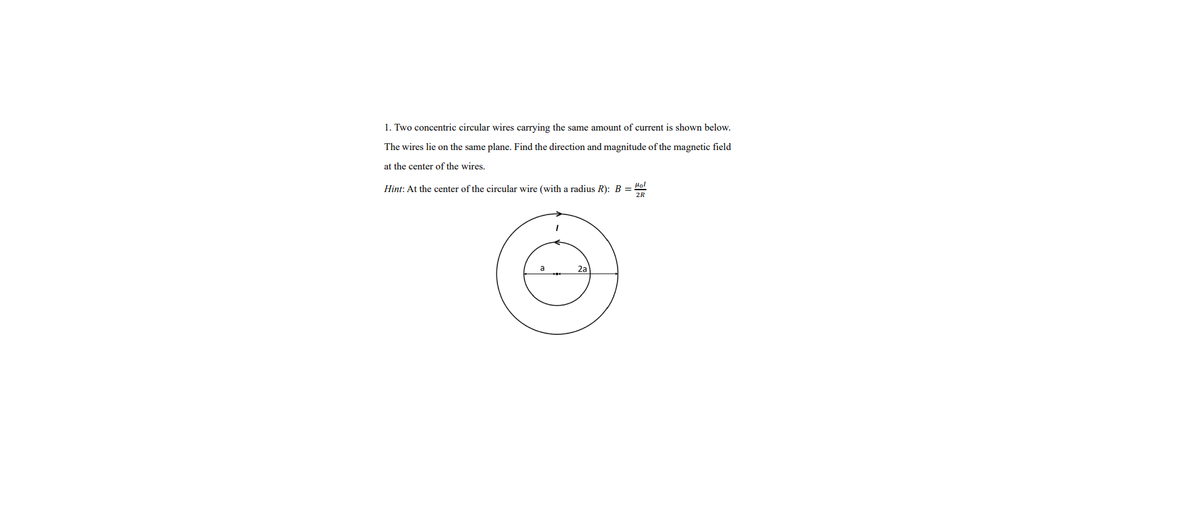 1. Two concentric circular wires carrying the same amount of current is shown below.
The wires lie on the same plane. Find the direction and magnitude of the magnetic field
at the center of the wires.
Hint: At the center of the circular wire (with a radius R): B =
Ho!
2R