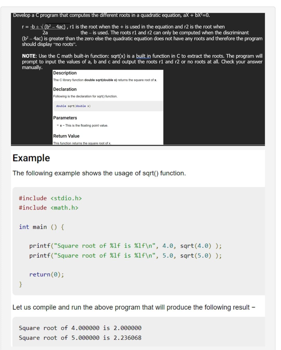 Develop a C program that computes the different roots in a quadratic equation, ax + bx²=0.
r = -b ± √ (b² - 4ac), r1 is the root when the + is used in the equation and r2 is the root when
2a
the - is used. The roots r1 and r2 can only be computed when the discriminant
(b²-4ac) is greater than the zero else the quadratic equation does not have any roots and therefore the program
should display "no roots".
NOTE: Use the C math built-in function: sqrt(x) is a built in function in C to extract the roots. The program will
prompt to input the values of a, b and c and output the roots r1 and r2 or no roots at all. Check your answer
manually.
Description
The C library function double sqrt(double x) returns the square root of x.
Declaration
Following is the declaration for sqrt() function.
double sqrt(double x)
}
Parameters
x - This is the floating point value.
Return Value
This function returns the square root of x.
Example
The following example shows the usage of sqrt() function.
#include <stdio.h>
#include <math.h>
int main () {
printf("Square root of %lf is %1f\n", 4.0, sqrt(4.0) );
printf("Square root of %lf is %1f\n", 5.0, sqrt(5.0) );
return(0);
Let us compile and run the above program that will produce the following result -
Square root of 4.000000 is 2.000000
Square root of 5.000000 is 2.236068
