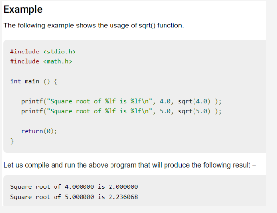 Example
The following example shows the usage of sqrt() function.
#include <stdio.h>
#include <math.h>
int main() {
}
printf("Square
printf("Square
return(0);
root of %lf is %1f\n", 4.0, sqrt(4.0) );
root of %lf is %1f\n", 5.0, sqrt(5.0) );
Let us compile and run the above program that will produce the following result -
Square root of 4.000000 is 2.000000
Square root of 5.000000 is 2.236068