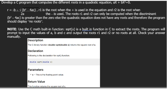 Develop a C program that computes the different roots in a quadratic equation, ax + bx²=0.
2a
r = -b ± √ (b²-4ac), r1 is the root when the + is used in the equation and r2 is the root when
the - is used. The roots r1 and r2 can only be computed when the discriminant
(b² - 4ac) is greater than the zero else the quadratic equation does not have any roots and therefore the program
should display "no roots".
NOTE: Use the C math built-in function: sqrt(x) is a built in function in C to extract the roots. The program will
prompt to input the values of a, b and c and output the roots r1 and r2 or no roots at all. Check your answer
manually.
Description
The C library function double sqrt(double x) returns the square root of x.
Declaration
Following is the declaration for sqrt() function.
double sqrt(double x)
Parameters
x-This is the floating point value
Return Value
This function returns the square root of x