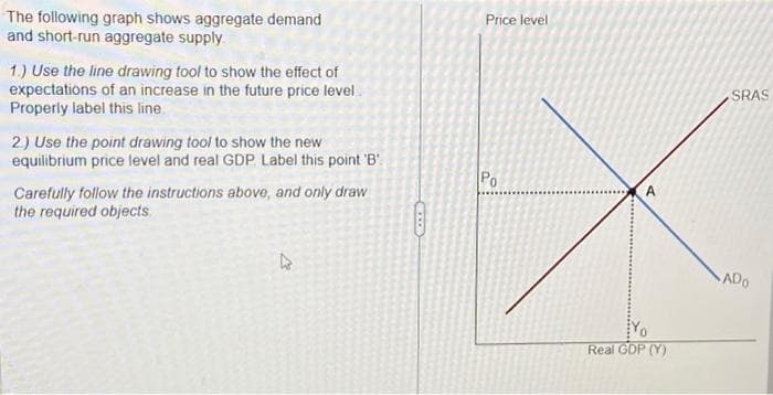 The following graph shows aggregate demand
and short-run aggregate supply.
1.) Use the line drawing tool to show the effect of
expectations of an increase in the future price level
Properly label this line.
2.) Use the point drawing tool to show the new
equilibrium price level and real GDP Label this point 'B'
Carefully follow the instructions above, and only draw
the required objects.
Price level
Po
A
Real GDP (Y)
SRAS
ADO