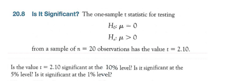 Is It Significant? The one-sample t statistic for testing
Ho: µ = 0
|3|
H: µ >0
from a sample of n = 20 observations has the value t = 2.10.
Is the value t = 2.10 significant at the 10% level? Is it significant at the
5% level? Is it significant at the 1% level?
