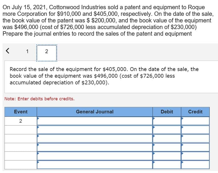 On July 15, 2021, Cottonwood Industries sold a patent and equipment to Roque
more Corporation for $910,000 and $405,000, respectively. On the date of the sale,
the book value of the patent was $ $200,000, and the book value of the equipment
was $496,000 (cost of $726,000 less accumulated depreciation of $230,000)
Prepare the journal entries to record the sales of the patent and equipment
< 1
2
Record the sale of the equipment for $405,000. On the date of the sale, the
book value of the equipment was $496,000 (cost of $726,000 less
accumulated depreciation of $230,000).
Note: Enter debits before credits.
Event
2
General Journal
Debit
Credit