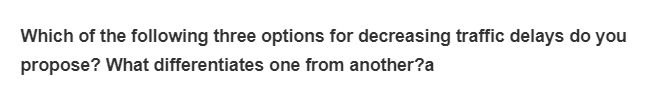 Which of the following three options for decreasing traffic delays do you
propose? What differentiates one from another?a