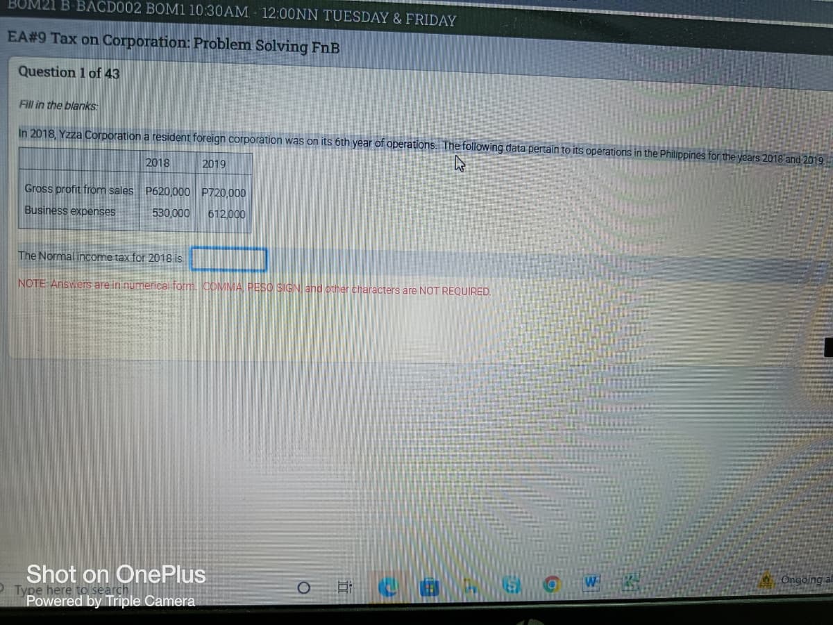 BUM21 B-BACD002 BOM1 10:30AM 12:00NN TUESDAY & FRIDAY
EA# 9 Tax on Corporation: Problem Solving FnB
Question 1 of 43
Fill in the blanks:
In 2018, Yzza Corporation a resident foreign corporation was on its 6th year of operations. The following data pertain to its operations in the Philippines for the years 2018 and 2019
2018
2019
hs
P620,000 P720,000
Gross profit from sales
Business expenses
530,000
612,000
The Normal income tax for 2018 is
NOTE:Answers are in numerical form. COMMA, PESO SIGN, and other characters are NOT REQUIRED.
Ongoing
Shot on OnePlus
Ei
COL
Type here to search
Powered by Triple Camera
O