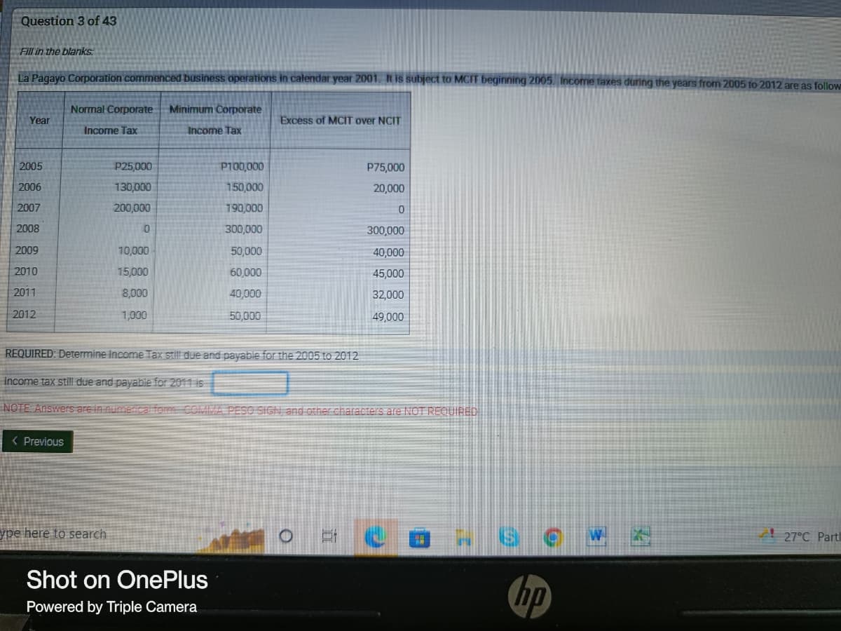 Question 3 of 43
Fill in the blanks
La Pagayo Corporation commenced business operations in calendar year 2001. It is subject to MCIT beginning 2005. Income taxes during the years from 2005 to 2012 are as follow
Normal Corporate Minimum Corporate
Year
Excess of MCIT over NCIT
Income Tax
Income Tax
2005
P25,000
P100,000
P75,000
2006
130,000
150,000
20,000
2007
200,000
190,000
0
2008
0
300,000
300,000
2009
10,000
50,000
40,000
2010
15,000
60,000
45,000
2011
8,000
40,000
32,000
2012
1,000
50,000
49,000
REQUIRED: Determine Income Tax still due and payable for the 2005 to 2012
Income tax still due and payable for 2011 is
NOTE: Answers are in numerical form COMMA, PESO SIGN, and other characters are NOT REQUIRED
< Previous
ype here to search
27°C Partl
Shot on OnePlus
Powered by Triple Camera
17
hp