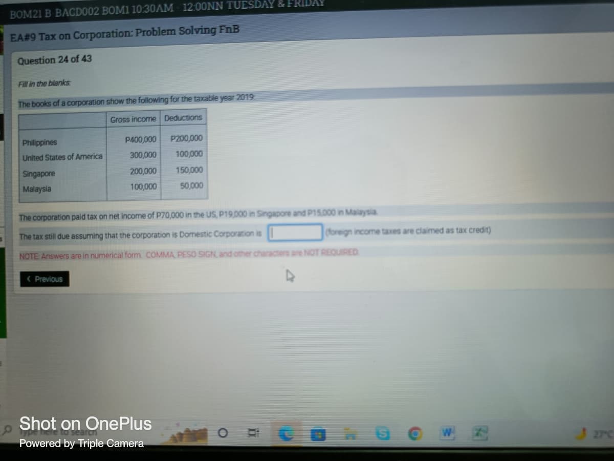 BOM21 B BACD002 BOM1 10:30AM 12:00NN TUESDAY & FRIDAY
EA#9 Tax on Corporation: Problem Solving FnB
Question 24 of 43
Fill in the blanks
The books of a corporation show the following for the taxable year 2019
Gross income Deductions
Philippines
P400,000
P200,000
United States of America
300,000
100,000
Singapore
200,000
150,000
Malaysia
100,000
50,000
The corporation paid tax on net income of P70,000 in the US, P19,000 in Singapore and P15,000 in Malaysia
The tax still due assuming that the corporation is Domestic Corporation is
NOTE: Answers are in numerical form COMMA, PESO SIGN, and other characters are NOT REQUIRED
< Previous
4
Shot on OnePlus
Powered by Triple Camera
O
(foreign income taxes are claimed as tax credit)
W
1741
327c