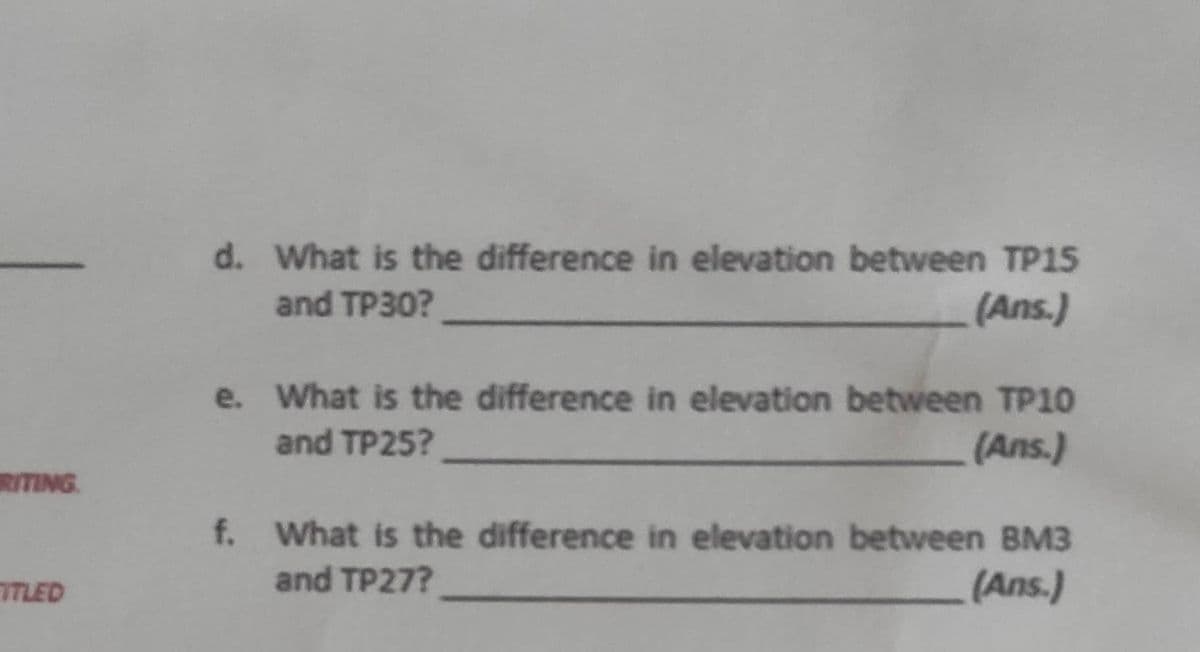 RITING
TITLED
d. What is the difference in elevation between TP15
and TP30?
(Ans.)
e. What is the difference in elevation between TP10
and TP25?
(Ans.)
f. What is the difference in elevation between BM3
and TP27?
(Ans.)