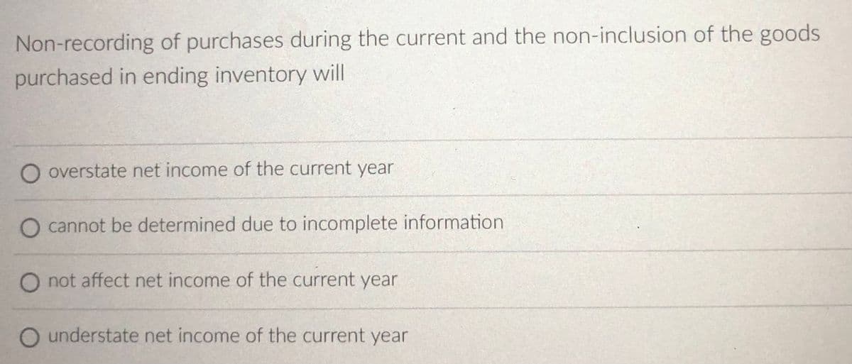 Non-recording of purchases during the current and the non-inclusion of the goods
purchased in ending inventory will
O overstate net income of the current year
cannot be determined due to incomplete information
O not affect net income of the current year
O understate net income of the current year
