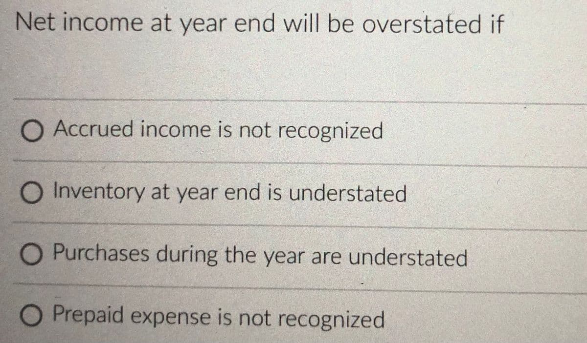 Net income at year end will be overstated if
O Accrued income is not recognized
O Inventory at year end is understated
O Purchases during the year are understated
O Prepaid expense is not recognized
