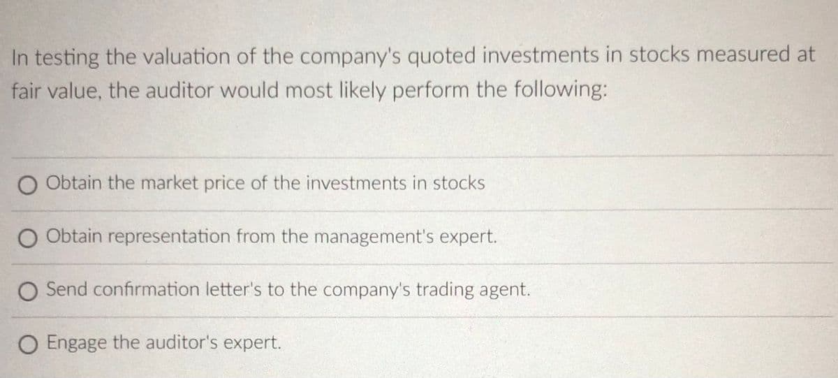 In testing the valuation of the company's quoted investments in stocks measured at
fair value, the auditor would most likely perform the following:
O Obtain the market price of the investments in stocks
O Obtain representation from the management's expert.
O Send confirmation letter's to the company's trading agent.
O Engage the auditor's expert.
