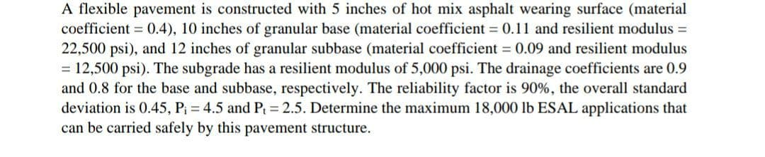 A flexible pavement is constructed with 5 inches of hot mix asphalt wearing surface (material
coefficient = 0.4), 10 inches of granular base (material coefficient = 0.11 and resilient modulus =
22,500 psi), and 12 inches of granular subbase (material coefficient = 0.09 and resilient modulus
= 12,500 psi). The subgrade has a resilient modulus of 5,000 psi. The drainage coefficients are 0.9
and 0.8 for the base and subbase, respectively. The reliability factor is 90%, the overall standard
deviation is 0.45, P; = 4.5 and P = 2.5. Determine the maximum 18,000 lb ESAL applications that
can be carried safely by this pavement structure.
