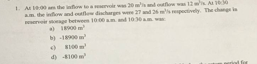 1. At 10:00 am the inflow to a reservoir was 20 m³/s and outflow was 12 m³/s. At 10:30
a.m. the inflow and outflow discharges were 27 and 26 m³/s respectively. The change in
reservoir storage between 10:00 a.m. and 10:30 a.m. was:
a) 18900 m³
b) -18900 m³
c)
8100 m³
d) -8100 m³
aturn period for