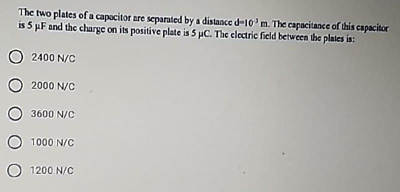 The two plates of a capacitor are scparated by a distance d-10'm. The capacitance of this capacitor
is 5 µF and the charge on its positive plate is 5 µC. The clectric ficld between the plates is:
2400 N/C
2000 N/C
3600 N/C
1000 N/C
1200 N/C
