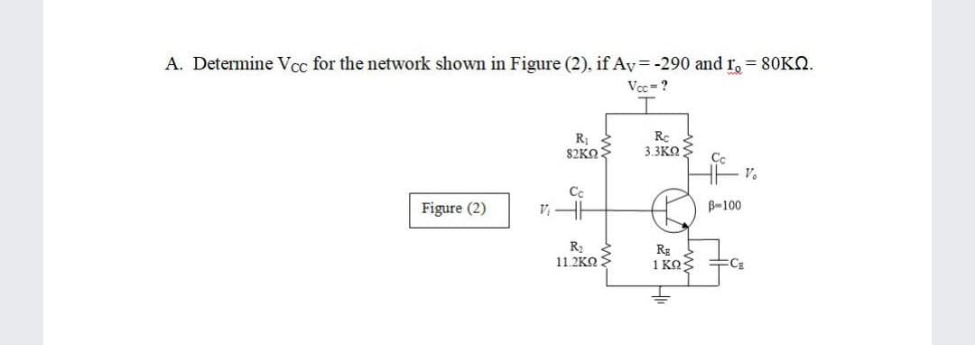 A. Determine Vcc for the network shown in Figure (2), if Av= -290 and r, 80KN.
Vcc-?
R1
82KN
Rc
3.3KO
Cc
Figure (2)
B-100
R2
11.2KO
Rg
1 KOS
FCE
