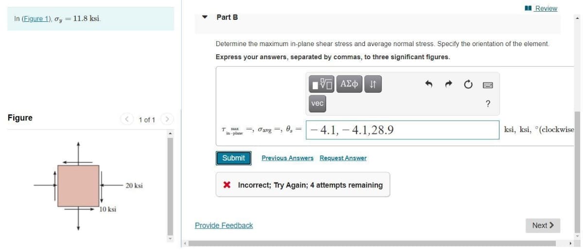 Review
In (Figure 1), o, = 11.8 ksi.
Part B
Determine the maximum in-plane shear stress and average normal stress. Specify the orientation of the element.
Express your answers, separated by commas, to three significant figures.
vec
Figure
1 of 1 >
T. max =, Oavg =, 0, =
in plane
- 4.1, - 4.1,28.9
ksi, ksi, °(clockwise
Submit
Previous Answers Reguest Answer
20 ksi
X Incorrect; Try Again; 4 attempts remaining
10 ksi
Provide Feedback
Next >
