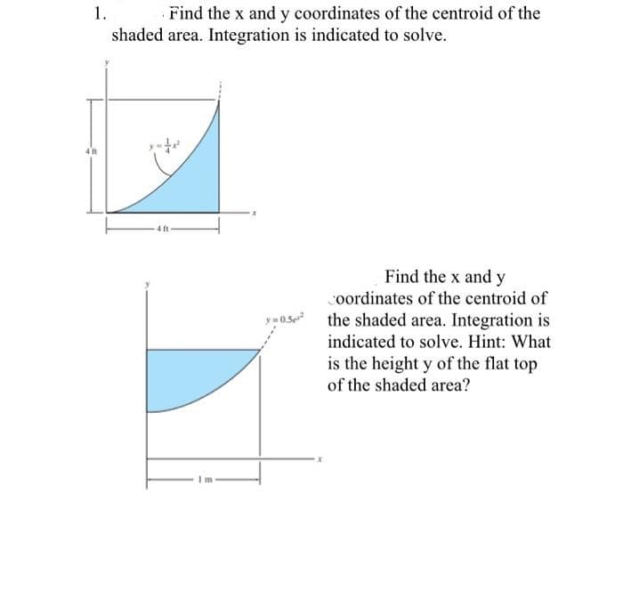 1.
Find the x and y coordinates of the centroid of the
shaded area. Integration is indicated to solve.
Find the x and y
coordinates of the centroid of
os the shaded area. Integration is
indicated to solve. Hint: What
is the height y of the flat top
of the shaded area?
m
