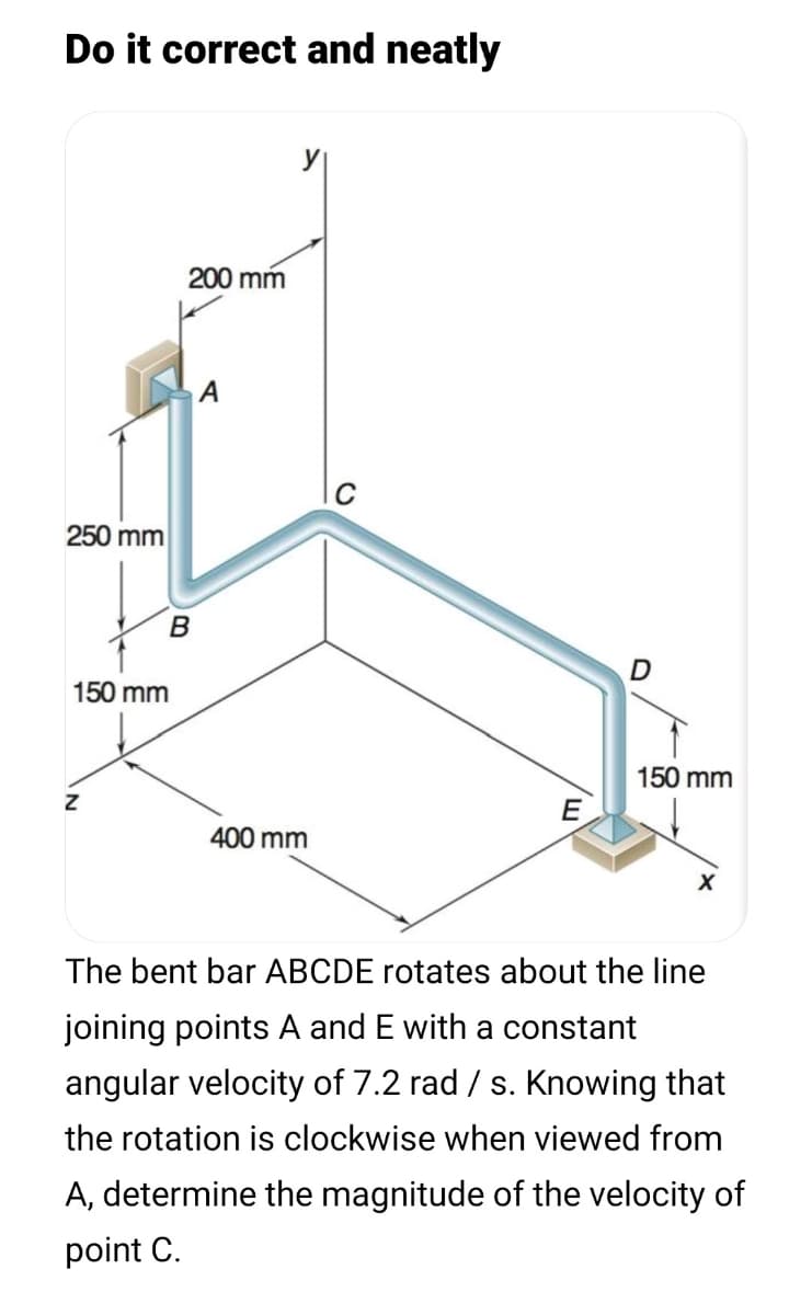 Do it correct and neatly
y
200 mm
250 mm
150 mm
150 mm
E
400 mm
The bent bar ABCDE rotates about the line
joining points A and E with a constant
angular velocity of 7.2 rad / s. Knowing that
the rotation is clockwise when viewed from
A, determine the magnitude of the velocity of
point C.
B.
