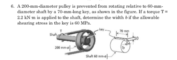 6. A 200-mm-diameter pulley is prevented from rotating relative to 60-mm-
diameter shaft by a 70-mm-long key, as shown in the figure. If a torque T =
2.2 kN m is applied to the shaft, determine the width b if the allowable
shearing stress in the key is 60 MPa.
70 mm
Shaft
200 mm-o
Shaft 60 mm-o
