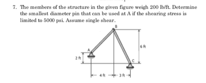 7. The members of the structure in the given figure weigh 200 lb/ft. Determine
the smallest diameter pin that can be used at A if the shearing stress is
limited to 5000 psi. Assume single shear.
6 ft
2 ft
- 4 ft 3 ft -
